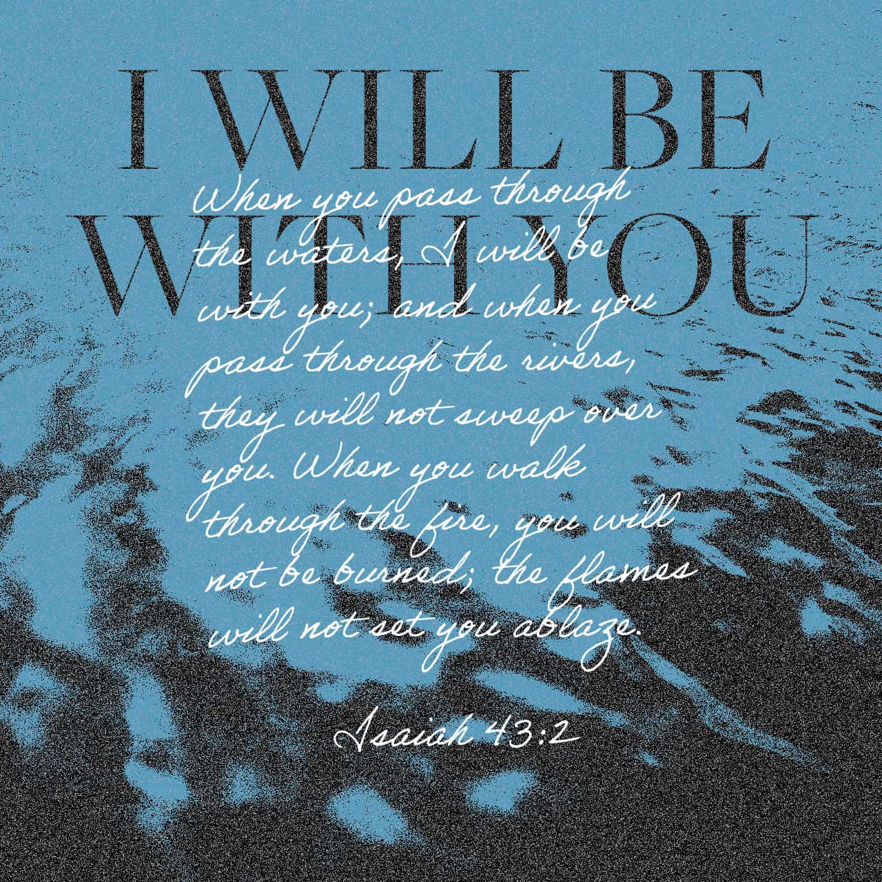 Isaiah 43:2 When you pass through the waters, I will be with you; And through the rivers, they shall not overflow you. When you walk through the fire, you shall not be burned, Nor shall the flame scorch you. | New King James Version (NKJV) | Download The Bible App Now